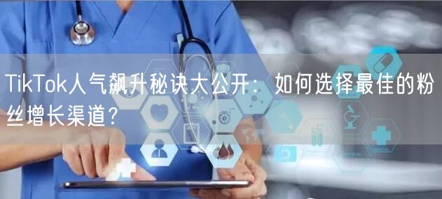 TikTok人气飙升秘诀大公开：如何选择最佳的粉丝增长渠道？