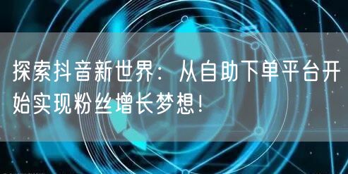 探索抖音新世界：从自助下单平台开始实现粉丝增长梦想！