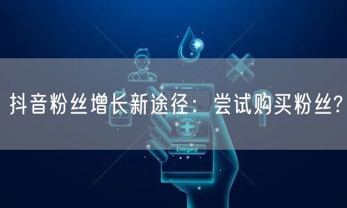 抖音粉丝增长新途径：尝试购买粉丝?