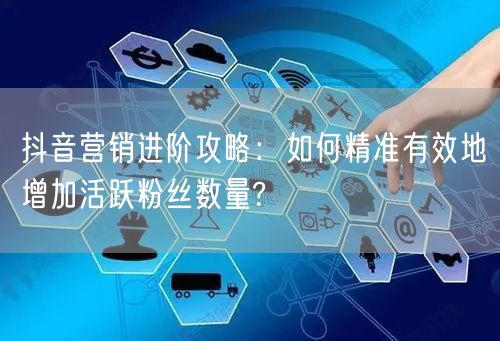 抖音营销进阶攻略：如何精准有效地增加活跃粉丝数量?