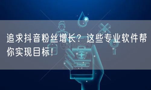 追求抖音粉丝增长？这些专业软件帮你实现目标！