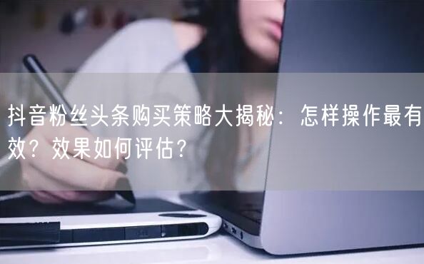 抖音粉丝头条购买策略大揭秘：怎样操作最有效？效果如何评估？