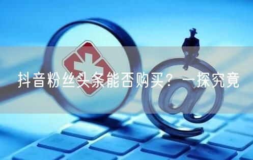 抖音粉丝头条能否购买？一探究竟