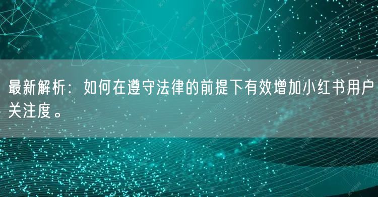 最新解析：如何在遵守法律的前提下有效增加小红书用户关注度。